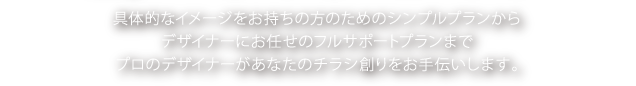 具体的なイメージをお持ちの方のためのシンプルプランからデザイナーにお任せのフルサポートプランでプロのデザイナーがあなたのチラシ創りをお手伝いします。